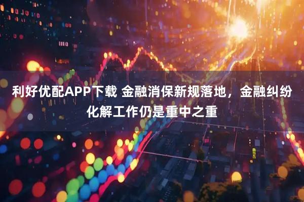 利好优配APP下载 金融消保新规落地，金融纠纷化解工作仍是重中之重