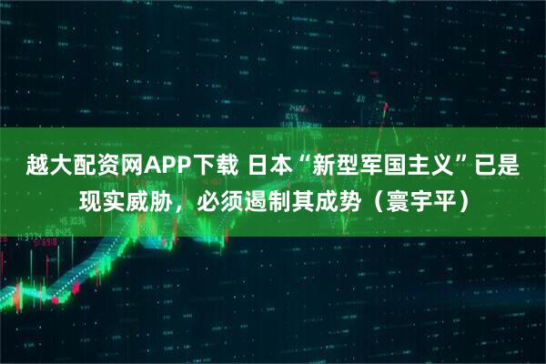 越大配资网APP下载 日本“新型军国主义”已是现实威胁，必须遏制其成势（寰宇平）