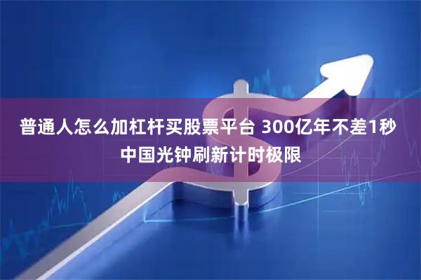 普通人怎么加杠杆买股票平台 300亿年不差1秒 中国光钟刷新计时极限
