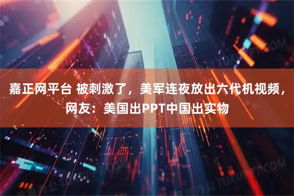 嘉正网平台 被刺激了，美军连夜放出六代机视频，网友：美国出PPT中国出实物