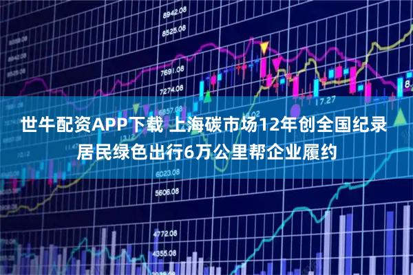 世牛配资APP下载 上海碳市场12年创全国纪录 居民绿色出行6万公里帮企业履约