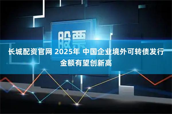 长城配资官网 2025年 中国企业境外可转债发行金额有望创新高