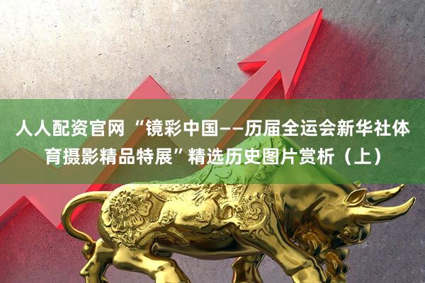 人人配资官网 “镜彩中国——历届全运会新华社体育摄影精品特展”精选历史图片赏析（上）