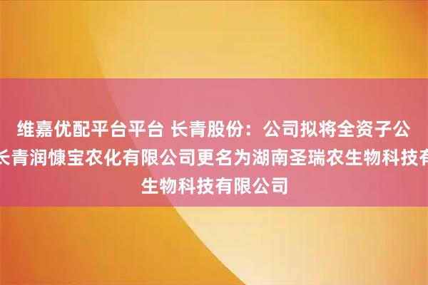 维嘉优配平台平台 长青股份：公司拟将全资子公司湖南长青润慷宝农化有限公司更名为湖南圣瑞农生物科技有限公司