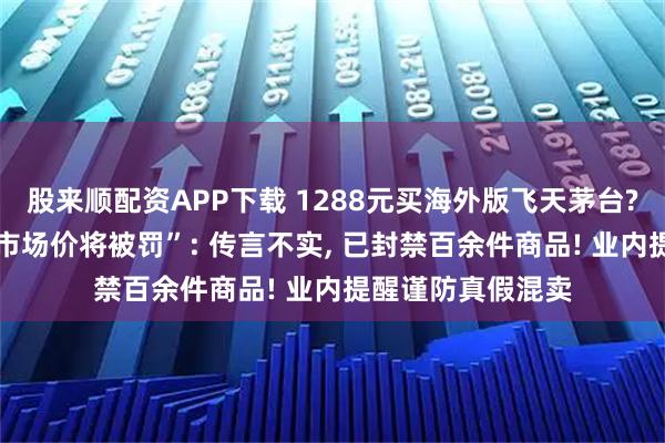 股来顺配资APP下载 1288元买海外版飞天茅台? 抖音回应“低于市场价将被罚”: 传言不实, 已封禁百余件商品! 业内提醒谨防真假混卖