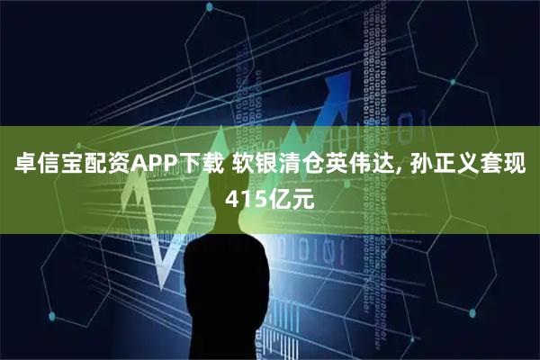 卓信宝配资APP下载 软银清仓英伟达, 孙正义套现415亿元