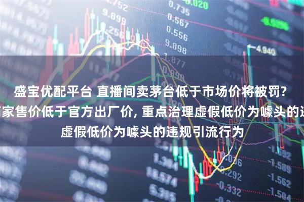 盛宝优配平台 直播间卖茅台低于市场价将被罚? 抖音: 个别商家售价低于官方出厂价, 重点治理虚假低价为噱头的违规引流行为