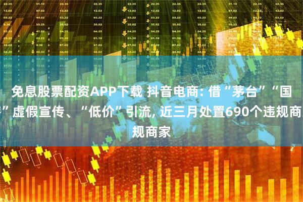 免息股票配资APP下载 抖音电商: 借“茅台”“国窖”虚假宣传、“低价”引流, 近三月处置690个违规商家