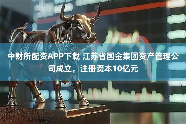 中财所配资APP下载 江苏省国金集团资产管理公司成立，注册资本10亿元