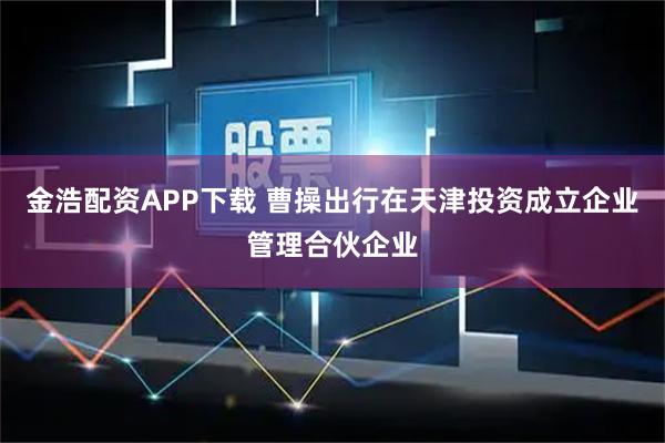 金浩配资APP下载 曹操出行在天津投资成立企业管理合伙企业