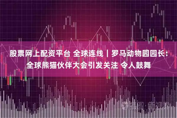 股票网上配资平台 全球连线｜罗马动物园园长：全球熊猫伙伴大会引发关注 令人鼓舞