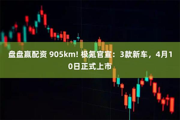 盘盘赢配资 905km! 极氪官宣：3款新车，4月10日正式上市