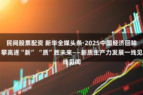 民间股票配资 新华全媒头条·2025中国经济回眸｜攀高逐“新” “质”胜未来——新质生产力发展一线见闻