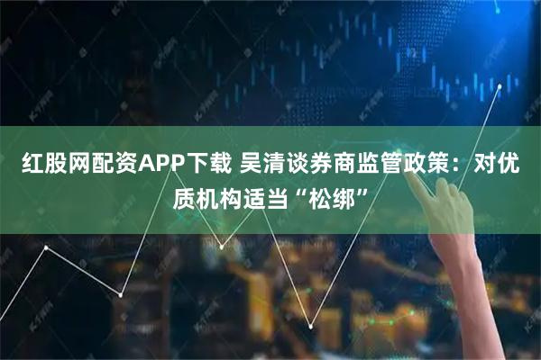 红股网配资APP下载 吴清谈券商监管政策:对优质机构适当“松绑”