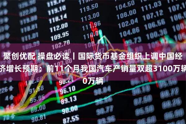聚创优配 操盘必读丨国际货币基金组织上调中国经济增长预期；前11个月我国汽车产销量双超3100万辆