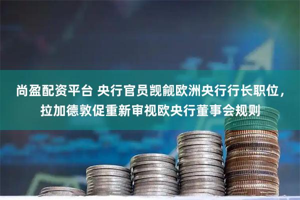 尚盈配资平台 央行官员觊觎欧洲央行行长职位，拉加德敦促重新审视欧央行董事会规则