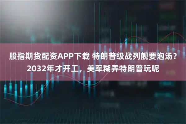 股指期货配资APP下载 特朗普级战列舰要泡汤？2032年才开工，美军糊弄特朗普玩呢