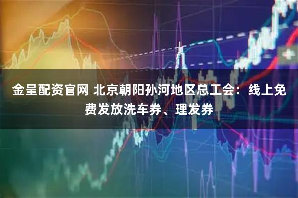 金呈配资官网 北京朝阳孙河地区总工会：线上免费发放洗车券、理发券