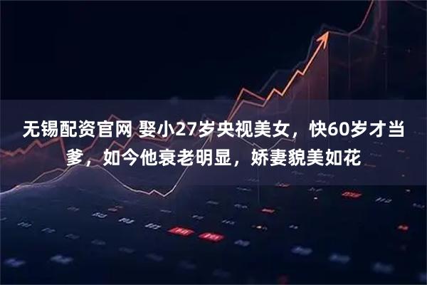 无锡配资官网 娶小27岁央视美女，快60岁才当爹，如今他衰老明显，娇妻貌美如花