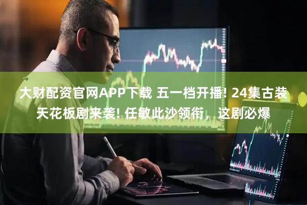 大财配资官网APP下载 五一档开播! 24集古装天花板剧来袭! 任敏此沙领衔，这剧必爆