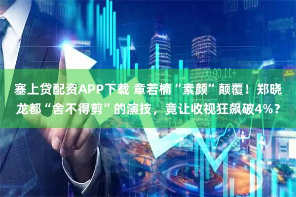 塞上贷配资APP下载 章若楠“素颜”颠覆！郑晓龙都“舍不得剪”的演技，竟让收视狂飙破4%？