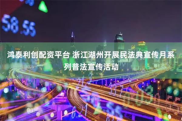 鸿泰利创配资平台 浙江湖州开展民法典宣传月系列普法宣传活动