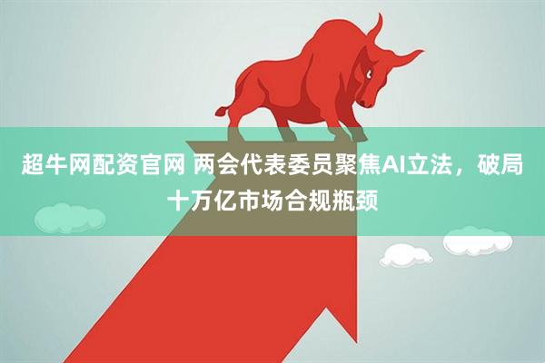 超牛网配资官网 两会代表委员聚焦AI立法，破局十万亿市场合规瓶颈