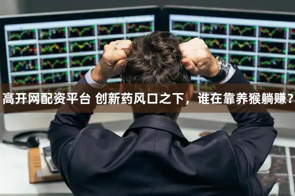高开网配资平台 创新药风口之下,谁在靠养猴躺赚?