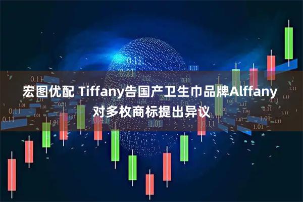 宏图优配 Tiffany告国产卫生巾品牌Alffany 对多枚商标提出异议